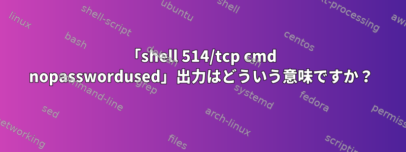 「shell 514/tcp cmd nopasswordused」出力はどういう意味ですか？