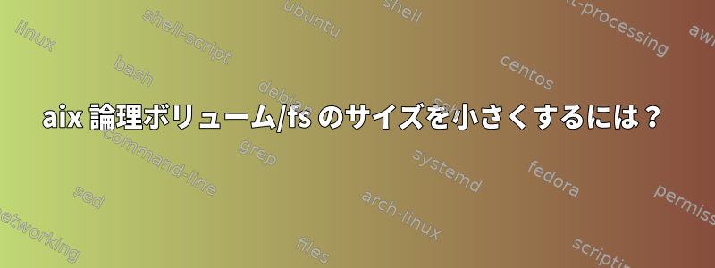 aix 論理ボリューム/fs のサイズを小さくするには？