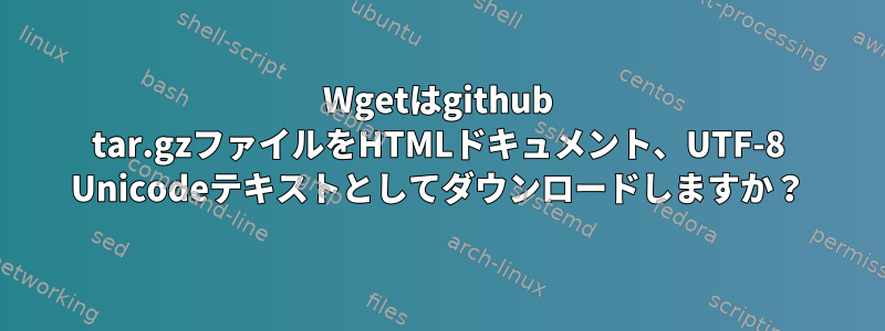 Wgetはgithub tar.gzファイルをHTMLドキュメント、UTF-8 Unicodeテキストとしてダウンロードしますか？