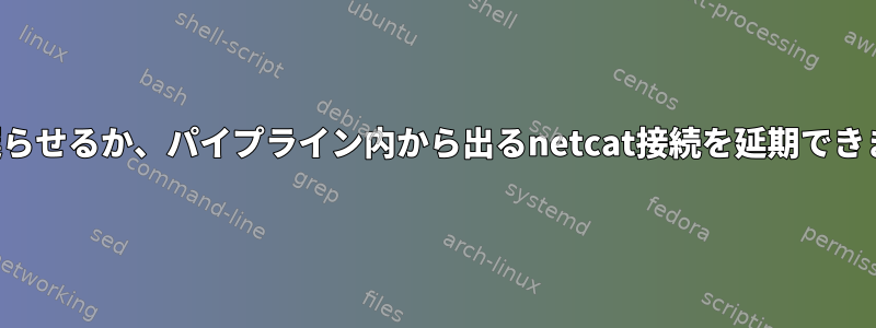 実行を遅らせるか、パイプライン内から出るnetcat接続を延期できますか？