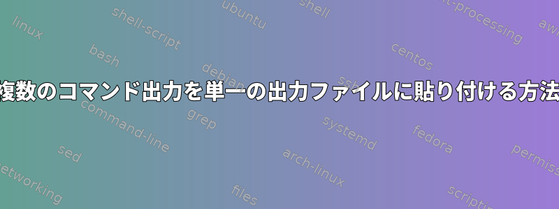 複数のコマンド出力を単一の出力ファイルに貼り付ける方法