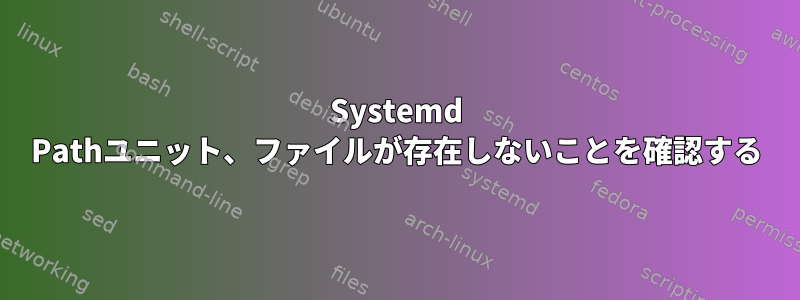 Systemd Pathユニット、ファイルが存在しないことを確認する