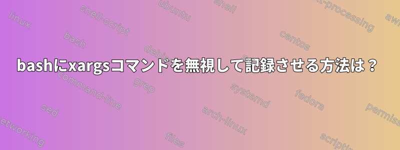 bashにxargsコマンドを無視して記録させる方法は？