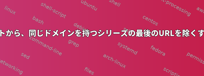 多くのURLシリーズの長いリストから、同じドメインを持つシリーズの最後のURLを除くすべてのエントリを削除します。