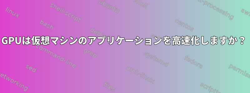 GPUは仮想マシンのアプリケーションを高速化しますか？