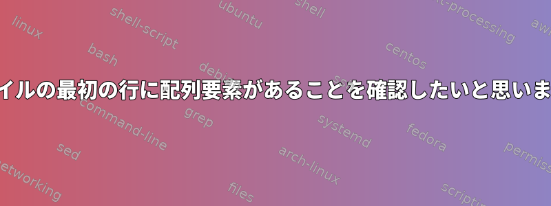 ファイルの最初の行に配列要素があることを確認したいと思います。