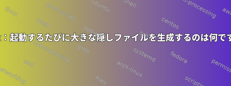 Linux：起動するたびに大きな隠しファイルを生成するのは何ですか？