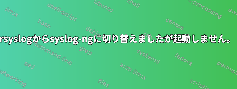 rsyslogからsyslog-ngに切り替えましたが起動しません。