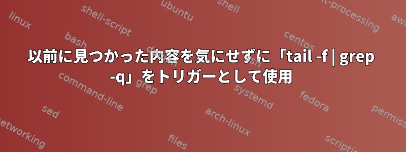 以前に見つかった内容を気にせずに「tail -f | grep -q」をトリガーとして使用