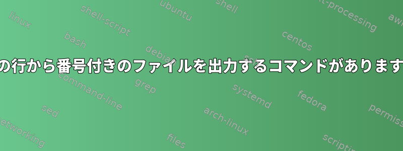 特定の行から番号付きのファイルを出力するコマンドがありますか？