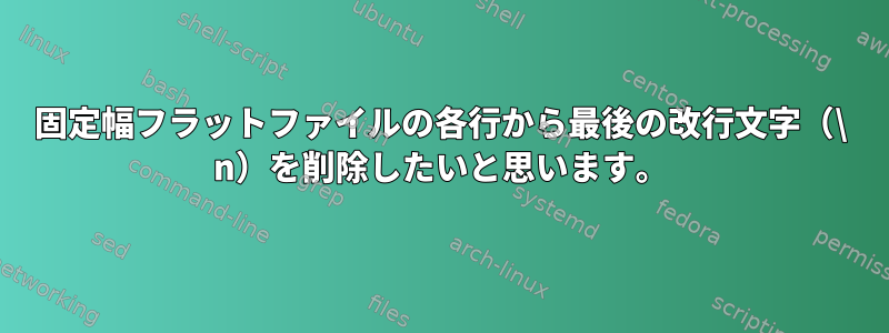 固定幅フラットファイルの各行から最後の改行文字（\ n）を削除したいと思います。