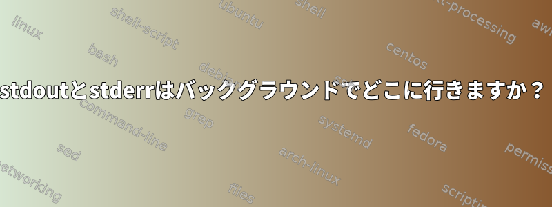 stdoutとstderrはバックグラウンドでどこに行きますか？