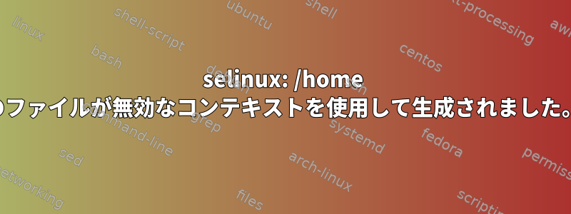 selinux: /home のファイルが無効なコンテキストを使用して生成されました。