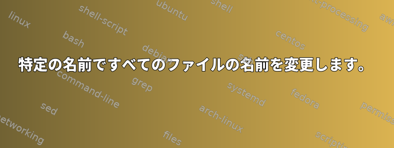 特定の名前ですべてのファイルの名前を変更します。