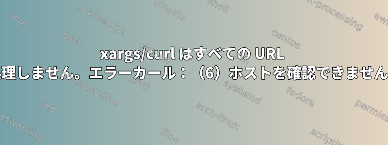 xargs/curl はすべての URL を処理しません。エラーカール：（6）ホストを確認できません：h