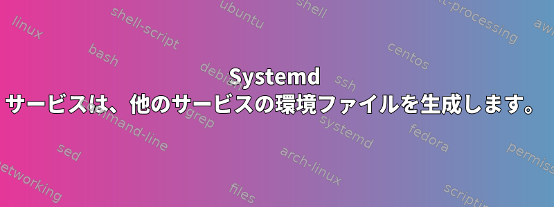 Systemd サービスは、他のサービスの環境ファイルを生成します。