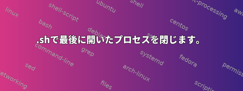 .shで最後に開いたプロセスを閉じます。