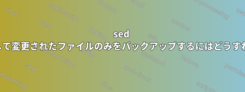 sed フル置換を実行して変更されたファイルのみをバックアップするにはどうすればよいですか？