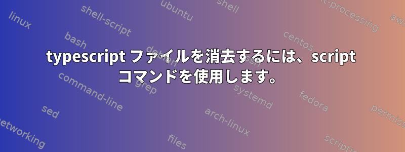 typescript ファイルを消去するには、script コマンドを使用します。