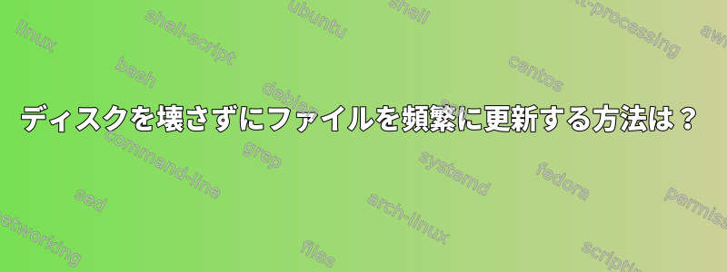 ディスクを壊さずにファイルを頻繁に更新する方法は？