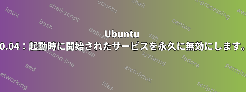 Ubuntu 20.04：起動時に開始されたサービスを永久に無効にします。