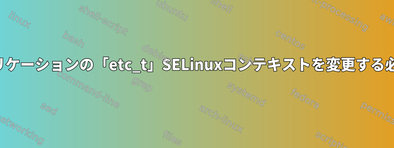 私のカスタムアプリケーションの「etc_t」SELinuxコンテキストを変更する必要がありますか？