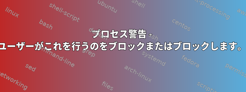 プロセス警告 - ユーザーがこれを行うのをブロックまたはブロックします。