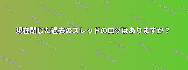 現在閉じた過去のスレッドのログはありますか？