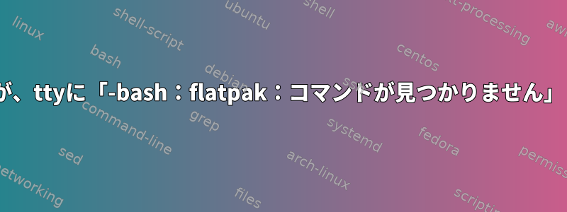 flatpakがインストールされていませんが、ttyに「-bash：flatpak：コマンドが見つかりません」と表示されます。正しく削除されました