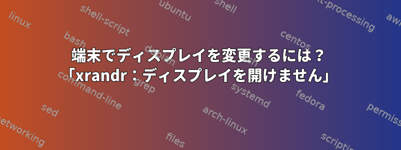 端末でディスプレイを変更するには？ 「xrandr：ディスプレイを開けません」