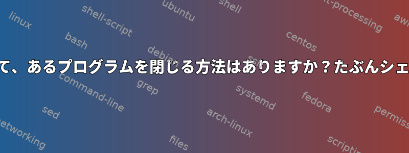 別のプログラムを閉じて、あるプログラムを閉じる方法はありますか？たぶんシェルスクリプトですか？