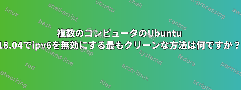 複数のコンピュータのUbuntu 18.04でipv6を無効にする最もクリーンな方法は何ですか？