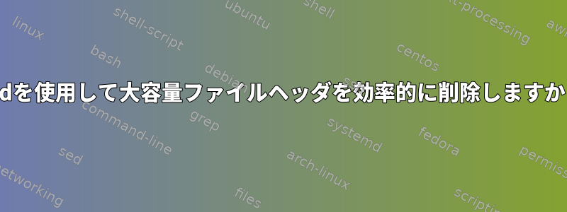 sedを使用して大容量ファイルヘッダを効率的に削除しますか？