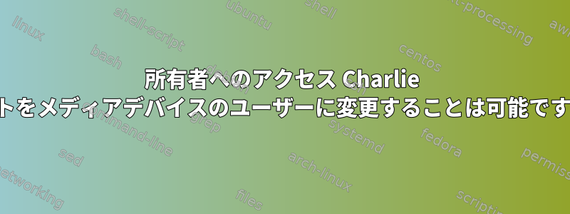 所有者へのアクセス Charlie ルートをメディアデバイスのユーザーに変更することは可能ですか？