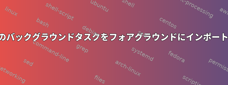 複数のバックグラウンドタスクをフォアグラウンドにインポートする