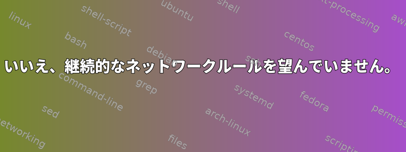 いいえ、継続的なネットワークルールを望んでいません。