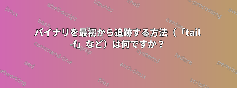 バイナリを最初から追跡する方法（「tail -f」など）は何ですか？