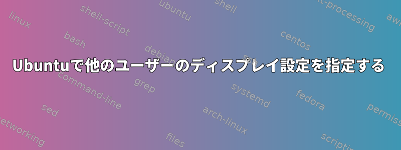 Ubuntuで他のユーザーのディスプレイ設定を指定する