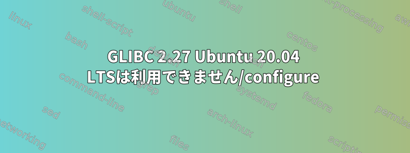 GLIBC 2.27 Ubuntu 20.04 LTSは利用できません/configure