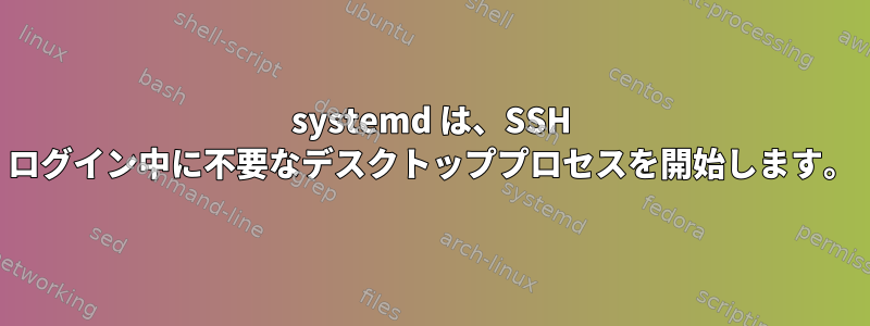 systemd は、SSH ログイン中に不要なデスクトッププロセスを開始します。