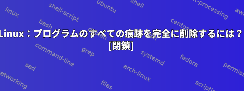 Linux：プログラムのすべての痕跡を完全に削除するには？ [閉鎖]