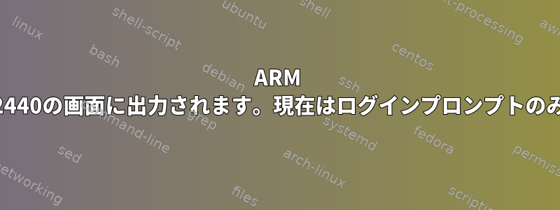 ARM Mini2440の画面に出力されます。現在はログインプロンプトのみです