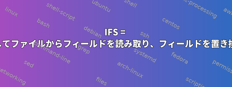 IFS = 中を使用してファイルからフィールドを読み取り、フィールドを置き換える方法