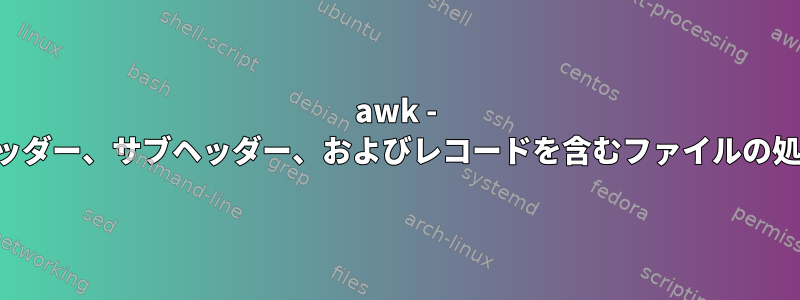 awk - ヘッダー、サブヘッダー、およびレコードを含むファイルの処理