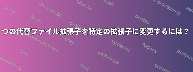 2つの代替ファイル拡張子を特定の拡張子に変更するには？