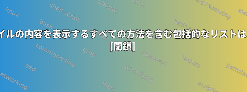 Linuxでファイルの内容を表示するすべての方法を含む包括的なリストはありますか？ [閉鎖]