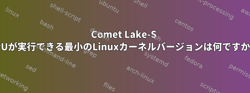 Comet Lake-S CPUが実行できる最小のLinuxカーネルバージョンは何ですか？