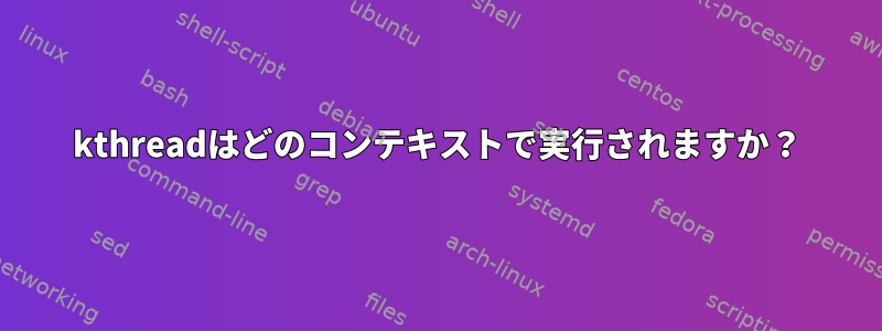 kthreadはどのコンテキストで実行されますか？