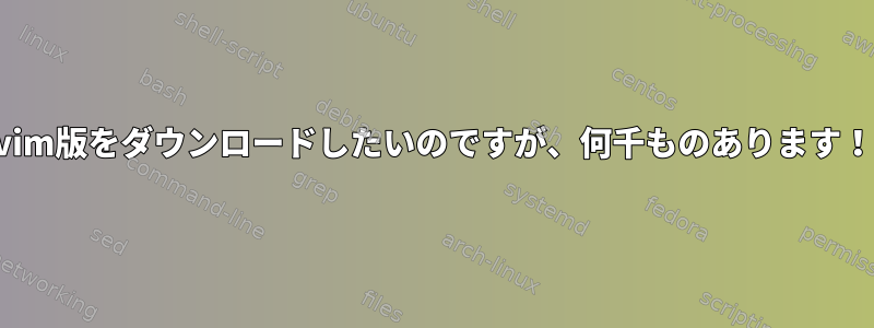 vim版をダウンロードしたいのですが、何千ものあります！