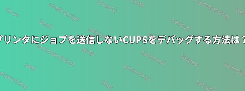 プリンタにジョブを送信しないCUPSをデバッグする方法は？